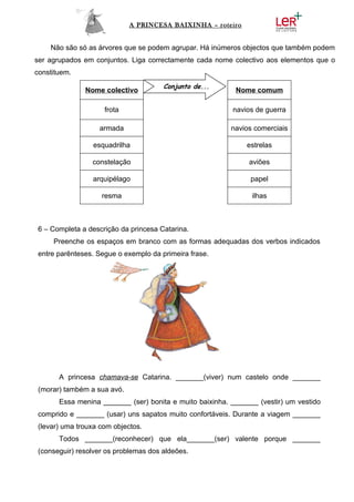 A PRINCESA BAIXINHA – roteiro


    Não são só as árvores que se podem agrupar. Há inúmeros objectos que também podem
ser agrupados em conjuntos. Liga correctamente cada nome colectivo aos elementos que o
constituem.
                                       Conjunto de...
               Nome colectivo                              Nome comum

                     frota                                navios de guerra

                   armada                                 navios comerciais

                 esquadrilha                                   estrelas

                 constelação                                   aviões

                 arquipélago                                    papel

                    resma                                       ilhas



 6 – Completa a descrição da princesa Catarina.
     Preenche os espaços em branco com as formas adequadas dos verbos indicados
 entre parênteses. Segue o exemplo da primeira frase.




       A princesa chamava-se Catarina. _______(viver) num castelo onde _______
 (morar) também a sua avó.
       Essa menina _______ (ser) bonita e muito baixinha. _______ (vestir) um vestido
 comprido e _______ (usar) uns sapatos muito confortáveis. Durante a viagem _______
 (levar) uma trouxa com objectos.
       Todos _______(reconhecer) que ela_______(ser) valente porque _______
 (conseguir) resolver os problemas dos aldeões.
 