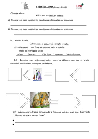 A PRINCESA BAIXINHA – roteiro


  Observa a frase.
                                 A Princesa era bonita e valente.

a) Reescreve a frase substituindo as palavras sublinhadas por sinónimos.

  _____________________________________________________________________

b) Reescreve a frase substituindo as palavras sublinhadas por antónimos.

      ___________________________________________________________________


  5 – Observa a frase.
                         A Princesa era baixa mas o dragão era alto.
      5.1 – De acordo com a frase as palavras baixa e alto são…
            Risca as afirmações falsas.
         verbos          nomes          adjectivos    pronomes      determinantes

      5.1 - Desenha, nos rectângulos, outros seres ou objectos para que os sinais
  colocados representem afirmações verdadeiras.




     5.2 - Agora escreve frases comparando a Princesa com os seres que desenhaste
      utilizando sempre a palavra “baixa”.

    + ___________________________________________________________________
    = ___________________________________________________________________
    - ___________________________________________________________________
 