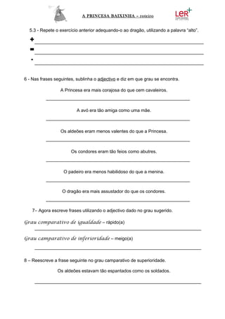 A PRINCESA BAIXINHA – roteiro


  5.3 - Repete o exercício anterior adequando-o ao dragão, utilizando a palavra “alto”.

  +___________________________________________________________________
  =___________________________________________________________________
  - ___________________________________________________________________

6 - Nas frases seguintes, sublinha o adjectivo e diz em que grau se encontra.

                  A Princesa era mais corajosa do que cem cavaleiros.
          _________________________________________________________

                          A avó era tão amiga como uma mãe.
          _________________________________________________________

                  Os aldeões eram menos valentes do que a Princesa.
          _________________________________________________________

                       Os condores eram tão feios como abutres.
          _________________________________________________________

                   O padeiro era menos habilidoso do que a menina.
          _________________________________________________________

                  O dragão era mais assustador do que os condores.
          _________________________________________________________

   7– Agora escreve frases utilizando o adjectivo dado no grau sugerido.

Grau comparativo de igualdade – rápido(a)
   __________________________________________________________________

Grau camparativo de inferioridade – meigo(a)
     __________________________________________________________________

8 – Reescreve a frase seguinte no grau camparativo de superioridade.

                Os aldeões estavam tão espantados como os soldados.

     __________________________________________________________________
 