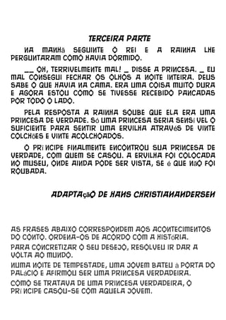 Terceira parte
   Na manhã seguinte o rei e          a   rainha   lhe
perguntaram como havia dormido.
   __ Oh, terrivelmente mal! _ Disse a princesa. _ Eu
mal consegui fechar os olhos a noite inteira. Deus
sabe o que havia na cama. Era uma coisa muito dura
e agora estou como se tivesse recebido pancadas
por todo o lado.
    Pela resposta a rainha soube que ela era uma
princesa de verdade. Só uma princesa seria sensí vel o
suficiente para sentir uma ervilha através de vinte
colchões e vinte acolchoados.
   O Prí ncipe finalmente encontrou sua princesa de
verdade, com quem se casou. A ervilha foi colocada
no museu, onde ainda pode ser vista, se é que não foi
roubada.


          Adaptação de Hans ChristianAndersen




As frases abaixo correspondem aos acontecimentos
do conto. Ordena-os de acordo com a história.
Para concretizar o seu desejo, resolveu ir dar a
volta ao mundo.
Numa noite de tempestade, uma jovem bateu à porta do
palácio e afirmou ser uma princesa verdadeira.
Como se tratava de uma princesa verdadeira, o
prí ncipe casou-se com aquela jovem.
 