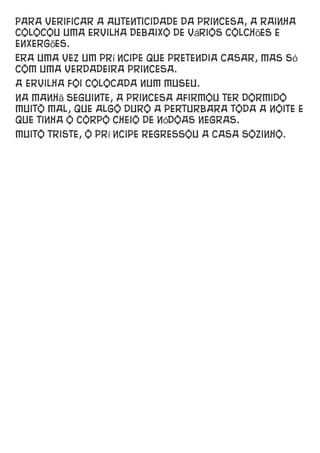 Para verificar a autenticidade da princesa, a rainha
colocou uma ervilha debaixo de vários colchões e
enxergões.
Era uma vez um prí ncipe que pretendia casar, mas só
com uma verdadeira princesa.
A ervilha foi colocada num museu.
Na manhã seguinte, a princesa afirmou ter dormido
muito mal, que algo duro a perturbara toda a noite e
que tinha o corpo cheio de nódoas negras.
Muito triste, o prí ncipe regressou a casa sozinho.
 