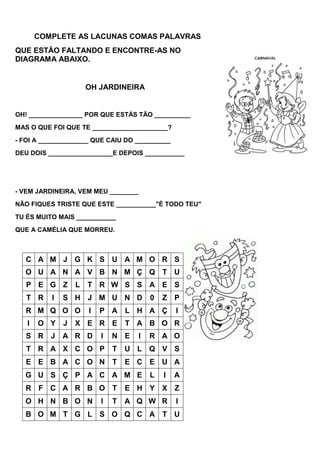 COMPLETE AS LACUNAS COMAS PALAVRAS
QUE ESTÃO FALTANDO E ENCONTRE-AS NO
DIAGRAMA ABAIXO.


                      OH JARDINEIRA


OH! _______________ POR QUE ESTÁS TÃO __________
MAS O QUE FOI QUE TE _____________________?
- FOI A ______________ QUE CAIU DO __________
DEU DOIS __________________E DEPOIS ___________




- VEM JARDINEIRA, VEM MEU ________
NÃO FIQUES TRISTE QUE ESTE ___________"É TODO TEU"
TU ÉS MUITO MAIS ___________
QUE A CAMÉLIA QUE MORREU.



   C A M J G K S U A M O R S
   O U A N A V B N M Ç Q T U
   P E G Z        L   T R W S S A E S
   T R    I   S H J M U N D              0   Z P
   R M Q O O          I   P A     L H A Ç        I
   I   O Y    J   X E R E         T A B O R
   S R J A R D            I   N E    I   R A O
   T R A X C O P              T   U L Q V S
   E E B A C O N T                E C E U A
  G U S Ç P A C A M E                    L   I   A
   R F C A R B O T                E H Y X Z
  O H N B O N             I   T   A Q W R        I
   B O M T G L S O Q C A T U
 