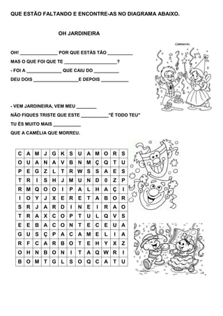 QUE ESTÃO FALTANDO E ENCONTRE-AS NO DIAGRAMA ABAIXO.


                      OH JARDINEIRA


OH! _______________ POR QUE ESTÁS TÃO __________
MAS O QUE FOI QUE TE _____________________?
- FOI A ______________ QUE CAIU DO __________
DEU DOIS __________________E DEPOIS ___________




- VEM JARDINEIRA, VEM MEU ________
NÃO FIQUES TRISTE QUE ESTE ___________"É TODO TEU"
TU ÉS MUITO MAIS ___________
QUE A CAMÉLIA QUE MORREU.



   C A M J G K S U A M O R S
   O U A N A V B N M Ç Q T U
   P E G Z        L   T R W S S A E S
   T R    I   S H J M U N D              0   Z P
   R M Q O O           I   P A     L H A Ç       I
   I   O Y    J   X E R E          T A B O R
   S R J A R D             I   N E   I   R A O
   T R A X C O P               T   U L Q V S
   E E B A C O N T                 E C E U A
  G U S Ç P A C A M E                    L   I   A
   R F C A R B O T                 E H Y     X Z
  O H N B O N              I   T   A Q W R       I
   B O M T G L S O Q C A T U

                                                       .
 