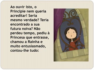 Ao ouvir isto, o
Principie nem queria
acreditar! Seria
mesmo verdade? Teria
encontrado a sua
futura noiva? Não
perdeu tempo, pediu à
Princesa que entrasse,
chamou a Rainha e
muito entusiasmado,
contou-lhe tudo:
 