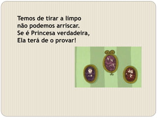 Temos de tirar a limpo
não podemos arriscar.
Se é Princesa verdadeira,
Ela terá de o provar!
 