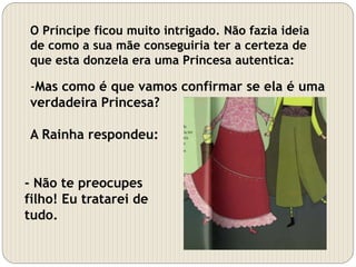 O Príncipe ficou muito intrigado. Não fazia ideia
de como a sua mãe conseguiria ter a certeza de
que esta donzela era uma Princesa autentica:
-Mas como é que vamos confirmar se ela é uma
verdadeira Princesa?
A Rainha respondeu:
- Não te preocupes
filho! Eu tratarei de
tudo.
 