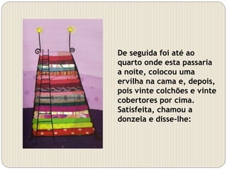 De seguida foi até ao
quarto onde esta passaria
a noite, colocou uma
ervilha na cama e, depois,
pois vinte colchões e vinte
cobertores por cima.
Satisfeita, chamou a
donzela e disse-lhe:
 
