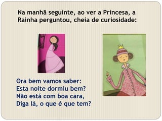 Ora bem vamos saber:
Esta noite dormiu bem?
Não está com boa cara,
Diga lá, o que é que tem?
Na manhã seguinte, ao ver a Princesa, a
Rainha perguntou, cheia de curiosidade:
 