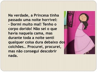 Na verdade, a Princesa tinha
passado uma noite horrível:
- Dormi muito mal! Tenho o
corpo dorido! Não sei o que
havia naquela cama, mas
durante toda a noite senti
qualquer coisa dura debaixo dos
colchões… Procurei, procurei,
mas não consegui descobrir
nada.
 