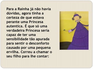 Para a Rainha já não havia
dúvidas, agora tinha a
certeza de que estava
perante uma Princesa
autentica. É que só uma
verdadeira Princesa seria
capaz de ter uma
sensibilidade tão apurada
para sentir o desconforto
causado por uma pequena
ervilha. Correu a chamar o
seu filho para lhe contar:
 