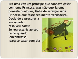 Era uma vez um príncipe que sonhava casar
com uma Princesa. Mas não queria uma
donzela qualquer, tinha de arranjar uma
Princesa que fosse realmente verdadeira.
Decidido a procurar a
sua amada,
resolveu partir.
Só regressaria ao seu
reino quando
encontrasse,
para se casar com ela
 
