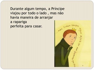 Durante algum tempo, a Príncipe
viajou por todo o lado , mas não
havia maneira de arranjar
a rapariga
perfeita para casar.
 