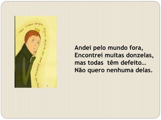 Andei pelo mundo fora,
Encontrei muitas donzelas,
mas todas têm defeito…
Não quero nenhuma delas.
 