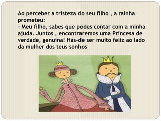 Ao perceber a tristeza do seu filho , a rainha
prometeu:
- Meu filho, sabes que podes contar com a minha
ajuda. Juntos , encontraremos uma Princesa de
verdade, genuína! Hás-de ser muito feliz ao lado
da mulher dos teus sonhos
 