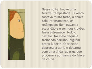 Nessa noite, houve uma
terrível tempestade. O vento
soprava muito forte, a chuva
caía intensamente, os
relâmpagos iluminavam a
escuridão e o som dos trovões
fazia estremecer todo o
castelo. No meio daquele
tremendo barulho, alguém
bateu à porta. O príncipe
depressa a abriu e deparou
com uma linda rapariga que
procurava abrigar-se do frio e
da chuva:
 
