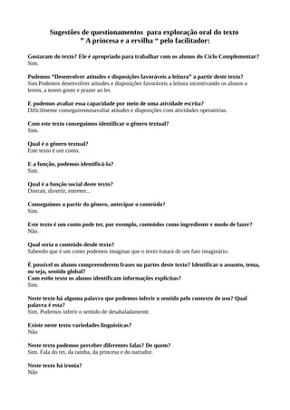 Sugestões de questionamentos para exploração oral do texto
” A princesa e a ervilha “ pelo facilitador:
Gostaram do texto? Ele é apropriado para trabalhar com os alunos do Ciclo Complementar?
Sim.
Podemos “Desenvolver atitudes e disposições favoráveis a leitura” a partir deste texto?
Sim.Podemos desenvolver atitudes e disposições favoráveis a leitura incentivando os alunos a
lerem, a terem gosto e prazer ao ler.
E podemos avaliar essa capacidade por meio de uma atividade escrita?
Dificilmente conseguiremosavaliar atitudes e disposições com atividades operatórias.
Com este texto conseguimos identificar o gênero textual?
Sim.
Qual é o gênero textual?
Este texto é um conto.
E a função, podemos identificá-la?
Sim.
Qual é a função social deste texto?
Distrair, divertir, entreter...
Conseguimos a partir do gênero, antecipar o conteúdo?
Sim.
Este texto é um conto pode ter, por exemplo, conteúdos como ingrediente e modo de fazer?
Não.
Qual seria o conteúdo desde texto?
Sabendo que é um conto podemos imaginar que o texto tratará de um fato imaginário.
É possível os alunos compreenderem frases ou partes deste texto? Identificar o assunto, tema,
ou seja, sentido global?
Com est6e texto os alunos identificam informações explícitas?
Sim.
Neste texto há alguma palavra que podemos inferir o sentido pelo contexto de uso? Qual
palavra é esta?
Sim. Podemos inferir o sentido de desabaladamente.
Existe neste texto variedades linguisticas?
Não
Neste texto podemos perceber diferentes falas? De quem?
Sim. Fala do rei, da rainha, da princesa e do narrador.
Neste texto há ironia?
Não
 
