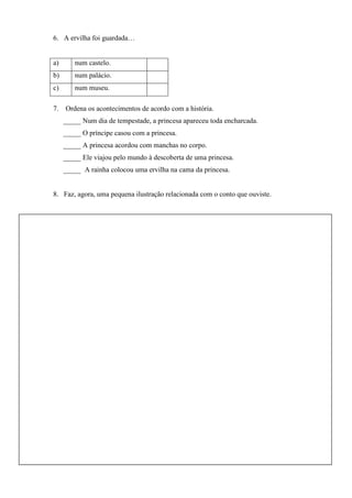 6. A ervilha foi guardada…

a)

num castelo.

b)

num palácio.

c)

num museu.

7. Ordena os acontecimentos de acordo com a história.
_____ Num dia de tempestade, a princesa apareceu toda encharcada.
_____ O príncipe casou com a princesa.
_____ A princesa acordou com manchas no corpo.
_____ Ele viajou pelo mundo à descoberta de uma princesa.
_____ A rainha colocou uma ervilha na cama da princesa.

8. Faz, agora, uma pequena ilustração relacionada com o conto que ouviste.

 