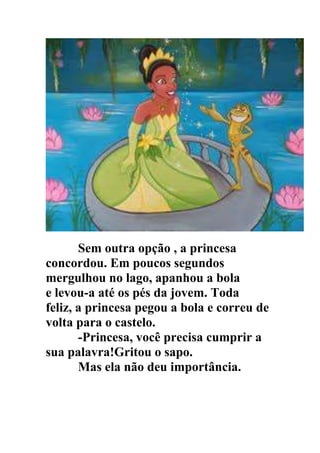 Sem outra opção , a princesa
concordou. Em poucos segundos
mergulhou no lago, apanhou a bola
e levou-a até os pés da jovem. Toda
feliz, a princesa pegou a bola e correu de
volta para o castelo.
-Princesa, você precisa cumprir a
sua palavra!Gritou o sapo.
Mas ela não deu importância.
 