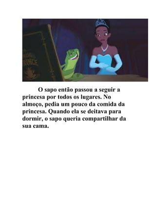 O sapo então passou a seguir a
princesa por todos os lugares. No
almoço, pedia um pouco da comida da
princesa. Quando ela se deitava para
dormir, o sapo queria compartilhar da
sua cama.
 