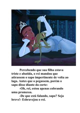Percebendo que sua filha estava
triste e abatida, o rei mandou que
atirassem o sapo impertinente de volta ao
lago. Antes que o pegassem, porém o
sapo disse diante da corte:
-Oh, rei, estou apenas cobrando
uma promessa.
-De que está falando, sapo? Seja
breve!- Esbravejou o rei.
 