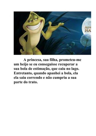 A princesa, sua filha, prometeu-me
um beijo se eu conseguisse recuperar a
sua bola de estimação, que caiu no lago.
Entretanto, quando apanhei a bola, ela
ela saiu correndo e não cumpriu a sua
parte do trato.
 