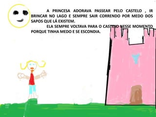 A PRINCESA ADORAVA PASSEAR PELO CASTELO , IR
BRINCAR NO LAGO E SEMPRE SAIR CORRENDO POR MEDO DOS
SAPOS QUE LÁ EXISTEM.
ELA SEMPRE VOLTAVA PARA O CASTELO NESSE MOMENTO
PORQUE TINHA MEDO E SE ESCONDIA.
 