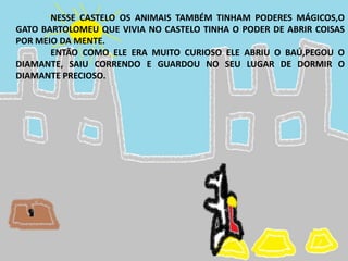 NESSE CASTELO OS ANIMAIS TAMBÉM TINHAM PODERES MÁGICOS,O
GATO BARTOLOMEU QUE VIVIA NO CASTELO TINHA O PODER DE ABRIR COISAS
POR MEIO DA MENTE.
ENTÃO COMO ELE ERA MUITO CURIOSO ELE ABRIU O BAÚ,PEGOU O
DIAMANTE, SAIU CORRENDO E GUARDOU NO SEU LUGAR DE DORMIR O
DIAMANTE PRECIOSO.
 