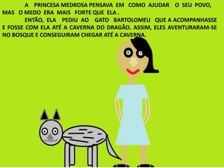 A PRINCESA MEDROSA PENSAVA EM COMO AJUDAR O SEU POVO,
MAS O MEDO ERA MAIS FORTE QUE ELA .
ENTÃO, ELA PEDIU AO GATO BARTOLOMEU QUE A ACOMPANHASSE
E FOSSE COM ELA ATÉ A CAVERNA DO DRAGÃO. ASSIM, ELES AVENTURARAM-SE
NO BOSQUE E CONSEGUIRAM CHEGAR ATÉ A CAVERNA.
 