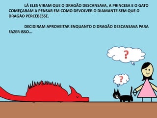 LÁ ELES VIRAM QUE O DRAGÃO DESCANSAVA, A PRINCESA E O GATO
COMEÇARAM A PENSAR EM COMO DEVOLVER O DIAMANTE SEM QUE O
DRAGÃO PERCEBESSE.
DECIDIRAM APROVEITAR ENQUANTO O DRAGÃO DESCANSAVA PARA
FAZER ISSO...
 