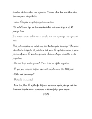 derrubou o lobo no chão e ai a princesa Luciana olhou bem nos olhos dele a 
disse um pouco atrapalhada: 
- nossa! Obrigada e o príncipe gentilmente disse: 
-De nada!Esse é tipo um dos meus trabalhos sabe como é que é né! O 
príncipe disse. 
E a princesa queria voltar para o castelo, mas com o príncipe e ai a princesa 
disse: 
Você pode me deixar no castelo mas você também pode vir comigo? Se quiser 
não estou te obrigando, só pedindo se você quer. Ai o príncipe aceitou o que a 
princesa ofereceu. Ai quando a princesa Luciana chegou no castelo a mãe 
perguntou; 
- Por que fugiu minha querida? A mãe disse, aí a filha respondeu; 
- É por que, eu cansei de ficar aqui neste castelo!quéro viver lááá fora! 
- Filha você tem certeza? 
- Eu tenho sim mamãe! 
- Esta bem filha. Ai a filha foi lá fora e encontrou aquele príncipe e aí eles 
deram um beijo de amor e se casaram e viveram felizes para sempre. 
FIM 
