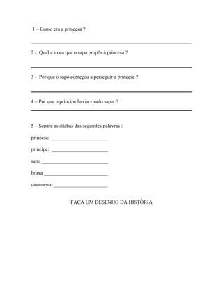 1 – Como era a princesa ?
_______________________________________________________________
2 - Qual a troca que o sapo propôs à princesa ?
3 - Por que o sapo começou a perseguir a princesa ?
4 – Por que o príncipe havia virado sapo ?
5 – Separe as sílabas das seguintes palavras :
princesa: ______________________
príncipe: ______________________
sapo __________________________
bruxa _________________________
casamento _____________________
FAÇA UM DESENHO DA HISTÓRIA
 