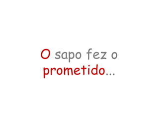 O sapo fez o
prometido...