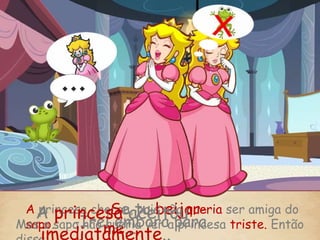 A princesa chorou, pois não queria ser amiga do
sapo.Mas o sapo não queria ver a princesa triste. Então
-Se tu beijar-
me...-Irei embora para
A princesa aceitou
,imediatamente..