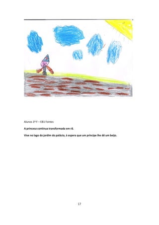 Alunos 1º F – EB1 Fontes

A princesa continua transformada em rã.

Vive no lago do jardim do palácio, à espera que um príncipe lhe dê um beijo.




                                            17
 