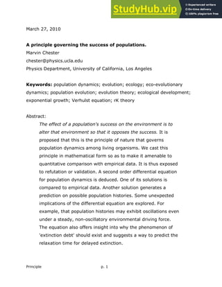 Principle p. 1
March 27, 2010
A principle governing the success of populations.
Marvin Chester
chester@physics.ucla.edu
Physics Department, University of California, Los Angeles
Keywords: population dynamics; evolution; ecology; eco-evolutionary
dynamics; population evolution; evolution theory; ecological development;
exponential growth; Verhulst equation; rK theory
Abstract:
The effect of a population's success on the environment is to
alter that environment so that it opposes the success. It is
proposed that this is the principle of nature that governs
population dynamics among living organisms. We cast this
principle in mathematical form so as to make it amenable to
quantitative comparison with empirical data. It is thus exposed
to refutation or validation. A second order differential equation
for population dynamics is deduced. One of its solutions is
compared to empirical data. Another solution generates a
prediction on possible population histories. Some unexpected
implications of the differential equation are explored. For
example, that population histories may exhibit oscillations even
under a steady, non-oscillatory environmental driving force.
The equation also offers insight into why the phenomenon of
'extinction debt' should exist and suggests a way to predict the
relaxation time for delayed extinction.
 