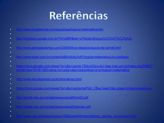 •   http://www.brasilescola.com/sociologia/logica-matematica.htm
•
•   http://translate.google.com.br/?hl=ptBR&tab=wT#pt|en|Educa%C3%A7%C3%A3o
•
•   http://www.percaseutempo.com/2009/04/os-relogios-loucos-de-carroll.html
•
•   http://www.ebah.com.br/content/ABAAAAq1kAF/logica-matematica-no-cotidiano
•
•   https://docs.google.com/viewer?a=v&q=cache:7ZkkxGQnoJ4J:rbep.inep.gov.br/index.php/RBEP/
    article/view/1618/1363+alice+no+pais+das+maravilhas+e+a+logica+matematica
•
•   http://www.ebooksbrasil.org/eLibris/alicep.html
•
•   https://docs.google.com/viewer?a=v&q=cache:beFbld_CBwJ:seer.fclar.unesp.br/iberoamericana
•
•   http://portal.mec.gov.br/seb/arquivos/pdf/livro03.pdf
•
•   http://portal.mec.gov.br/seb/arquivos/pdf/ciencian.pdf
•
•   http://www.usp.br/jorusp/arquivo/1998/jusp445/manchet/rep_res/rep_int/univers1.html
 