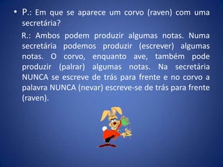 • P.: Em que se aparece um corvo (raven) com uma
 secretária?
 R.: Ambos podem produzir algumas notas. Numa
 secretária podemos produzir (escrever) algumas
 notas. O corvo, enquanto ave, também pode
 produzir (palrar) algumas notas. Na secretária
 NUNCA se escreve de trás para frente e no corvo a
 palavra NUNCA (nevar) escreve-se de trás para frente
 (raven).
 
