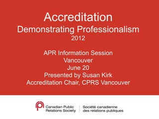 Accreditation
Demonstrating Professionalism
                 2012

       APR Information Session
                Vancouver
                 June 20
        Presented by Susan Kirk
  Accreditation Chair, CPRS Vancouver
 