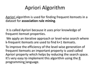 Apriori Algorithm
Apriori algorithm is used for finding frequent itemsets in a
dataset for association rule mining.
It is called Apriori because it uses prior knowledge of
frequent itemset properties.
We apply an iterative approach or level-wise search where
k-frequent itemsets are used to find k+1 itemsets.
To improve the efficiency of the level-wise generation of
frequent itemsets an important property is used called
Apriori property which helps by reducing the search space.
It’s very easy to implement this algorithm using the R
programming language.
 