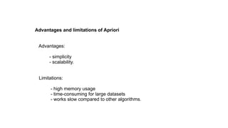 Advantages and limitations of Apriori
Advantages:
- simplicity
- scalability.
Limitations:
- high memory usage
- time-consuming for large datasets
- works slow compared to other algorithms.
 