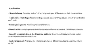 Application
- Health industry: Detecting patient’s drugs by grouping on ADRs cause on their characteristics
- E-commerce retail shops: Recommending products based on the products already present in the
user’s cart .
- Hydrological systems: Predicting natural phenomena .
- Diabetic study: Analyzing the relationship between different factors that contribute to diabetes .
- Student’s course selection in the E-Learning platform: Recommending courses based on the
student’s previous course selections .
- Stock management: Analyzing the relationship between different stocks and predicting future
trends `
 