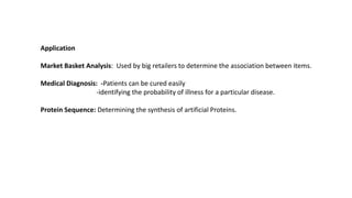 Application
Market Basket Analysis: Used by big retailers to determine the association between items.
Medical Diagnosis: -Patients can be cured easily
-identifying the probability of illness for a particular disease.
Protein Sequence: Determining the synthesis of artificial Proteins.
 