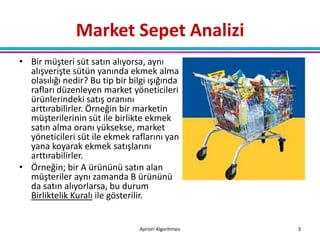 Market Sepet Analizi
• Bir müşteri süt satın alıyorsa, aynı
  alışverişte sütün yanında ekmek alma
  olasılığı nedir? Bu tip bir bilgi ışığında
  rafları düzenleyen market yöneticileri
  ürünlerindeki satış oranını
  arttırabilirler. Örneğin bir marketin
  müşterilerinin süt ile birlikte ekmek
  satın alma oranı yüksekse, market
  yöneticileri süt ile ekmek raflarını yan
  yana koyarak ekmek satışlarını
  arttırabilirler.
• Örneğin; bir A ürününü satın alan
  müşteriler aynı zamanda B ürününü
  da satın alıyorlarsa, bu durum
  Birliktelik Kuralı ile gösterilir.


                                 Apriori Algoritması   3
 