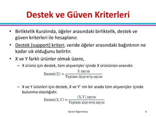 Destek ve Güven Kriterleri
• Birliktelik Kuralında, öğeler arasındaki birliktelik, destek ve
  güven kriterleri ile hesaplanır.
• Destek (support) kriteri, veride öğeler arasındaki bağıntının ne
  kadar sık olduğunu belirtir.
• X ve Y farklı ürünler olmak üzere,
   – X ürünü için destek, tüm alışverişler içinde X ürününün oranıdır.



   – X ve Y ürünleri için destek, X ve Y’ nin bir arada tüm alışverişler içinde
     bulunma olasılığıdır.



                                 Apriori Algoritması                              6
 