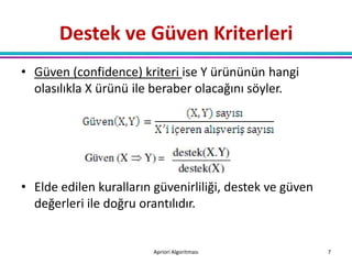Destek ve Güven Kriterleri
• Güven (confidence) kriteri ise Y ürününün hangi
  olasılıkla X ürünü ile beraber olacağını söyler.




• Elde edilen kuralların güvenirliliği, destek ve güven
  değerleri ile doğru orantılıdır.


                        Apriori Algoritması               7
 