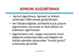 APRIORI ALGORİTMASI
• Apriori algoritması, Agrawal ve Srikant
  tarafından 1994 yılında geliştirilmiştir.
• Veri Madenciliğinde, birliktelik kuralı çıkarım
  algoritmaları içerisinde en fazla bilinen ve
  kullanılan algoritmadır.
• Algoritmanın ismi, yaygın nesnelerin önsel
  bilgilerini kullanmasından yani bilgileri bir
  önceki adımdan almasından “önceki (prior)”
  anlamında aprioridir.

                      Apriori Algoritması           4
 