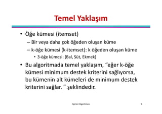 Temel Yaklaşım
• Öğe kümesi (itemset)
  – Bir veya daha çok öğeden oluşan küme
  – k-öğe kümesi (k-itemset): k öğeden oluşan küme
     • 3-öğe kümesi: {Bal, Süt, Ekmek}
• Bu algoritmada temel yaklaşım, “eğer k-öğe
  kümesi minimum destek kriterini sağlıyorsa,
  bu kümenin alt kümeleri de minimum destek
  kriterini sağlar. ” şeklindedir.

                         Apriori Algoritması         5
 