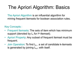 The Apriori Algorithm: Basics
The Apriori Algorithm is an influential algorithm for
mining frequent itemsets for boolean association rules.
Key Concepts :
• Frequent Itemsets: The sets of item which has minimum
support (denoted by Li for ith-Itemset).
• Apriori Property: Any subset of frequent itemset must be
frequent.
• Join Operation: To find Lk , a set of candidate k-itemsets
is generated by joining Lk-1 with itself.
 