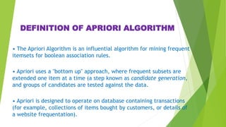 DEFINITION OF APRIORI ALGORITHM
• The Apriori Algorithm is an influential algorithm for mining frequent
itemsets for boolean association rules.
• Apriori uses a "bottom up" approach, where frequent subsets are
extended one item at a time (a step known as candidate generation,
and groups of candidates are tested against the data.
• Apriori is designed to operate on database containing transactions
(for example, collections of items bought by customers, or details of
a website frequentation).
 