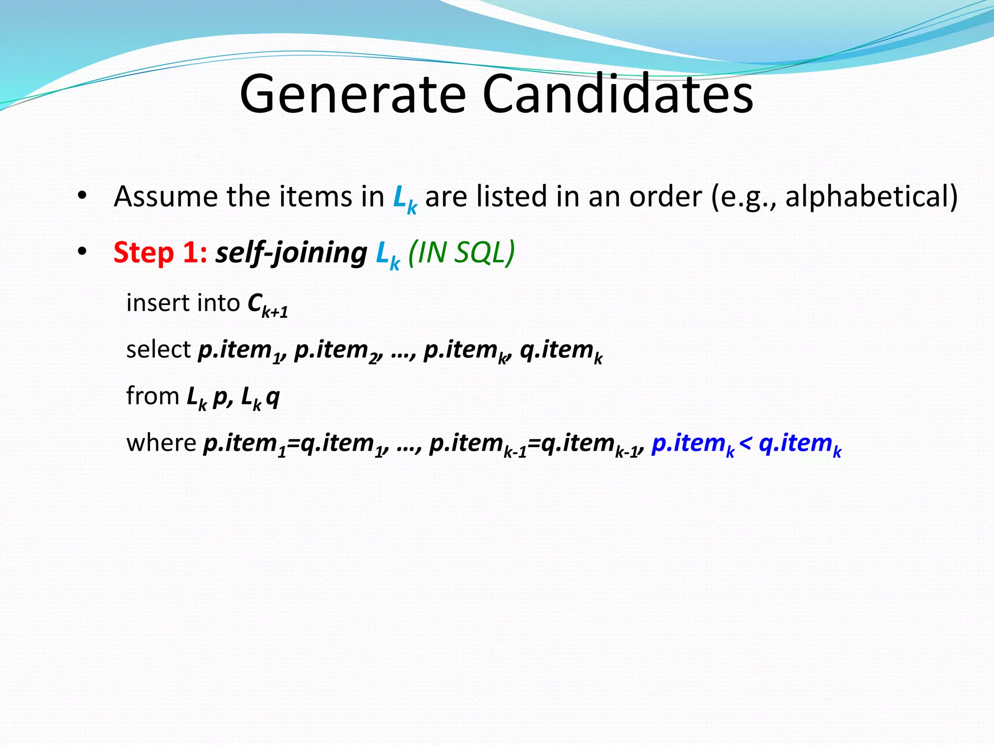 Generate Candidates
• Assume the items in Lk are listed in an order (e.g., alphabetical)
• Step 1: self-joining Lk (IN SQL)
insert into Ck+1
select p.item1, p.item2, …, p.itemk, q.itemk
from Lk p, Lk q
where p.item1=q.item1, …, p.itemk-1=q.itemk-1, p.itemk < q.itemk
 
